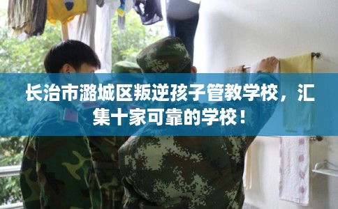 长治市潞城区叛逆孩子管教学校,汇集十家可靠的学校! 长治市潞城区叛逆孩子管教学校,汇集十家可靠的学校!