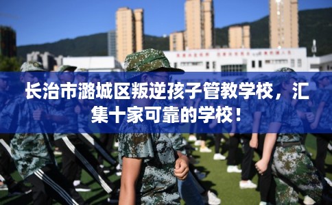 长治市潞城区叛逆孩子管教学校,汇集十家可靠的学校! 长治市潞城区叛逆孩子管教学校,汇集十家可靠的学校!