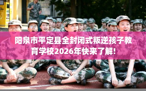 阳泉市平定县全封闭式叛逆孩子教育学校2026年快来了解!