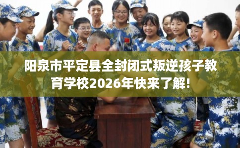 阳泉市平定县全封闭式叛逆孩子教育学校2026年快来了解!