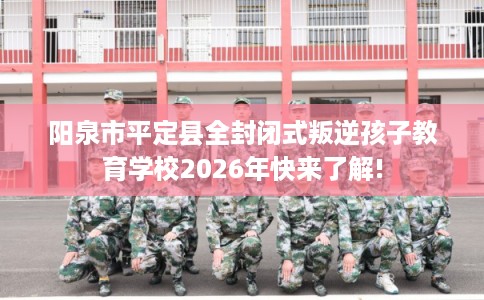 阳泉市平定县全封闭式叛逆孩子教育学校2026年快来了解!
