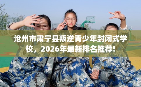 沧州市肃宁县叛逆青少年封闭式学校，2026年最新排名推荐!