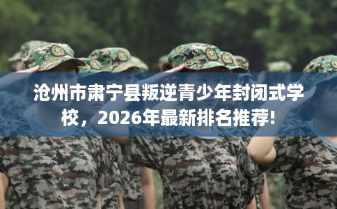 沧州市肃宁县叛逆青少年封闭式学校，2026年最新排名推荐!