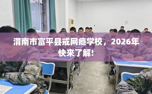 渭南市富平县戒网瘾学校,2026年快来了解! 渭南市富平县戒网瘾学校,2026年快来了解!