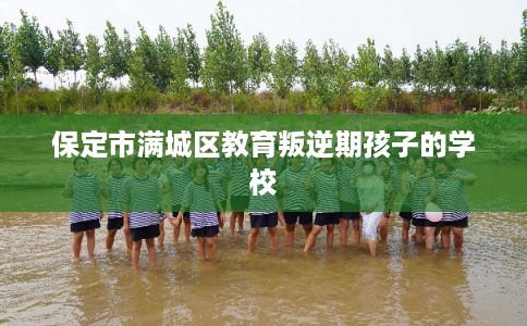 保定市满城区教育叛逆期孩子的学校 保定市满城区教育叛逆期孩子的学校