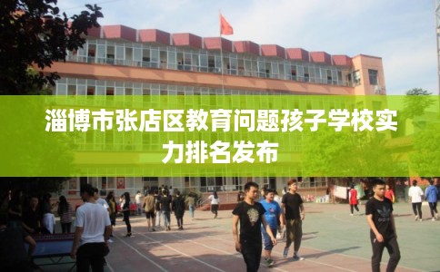 淄博市张店区教育问题孩子学校实力排名发布 淄博市张店区教育问题孩子学校实力排名发布