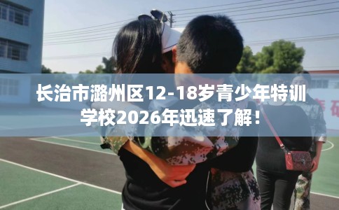 长治市潞州区12-18岁青少年特训学校2026年迅速了解！