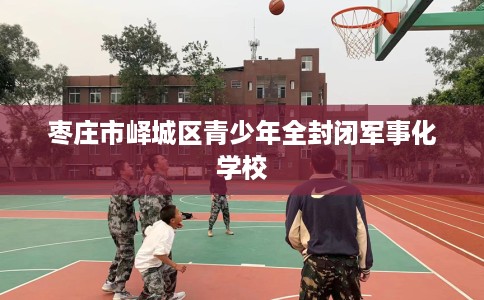 枣庄市峄城区青少年全封闭军事化学校