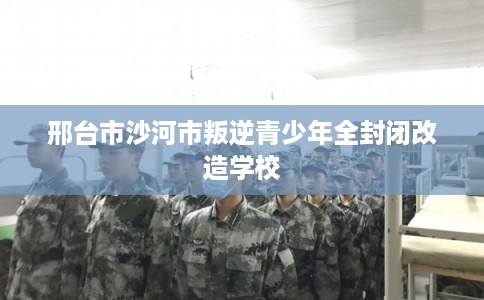 邢台市沙河市叛逆青少年全封闭改造学校 邢台市沙河市叛逆青少年全封闭改造学校