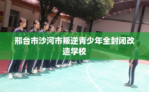 邢台市沙河市叛逆青少年全封闭改造学校 邢台市沙河市叛逆青少年全封闭改造学校