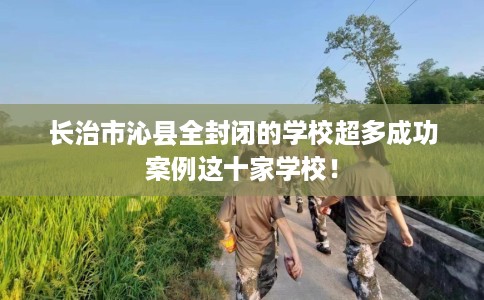 长治市沁县全封闭的学校超多成功案例这十家学校！