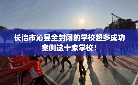 长治市沁县全封闭的学校超多成功案例这十家学校！