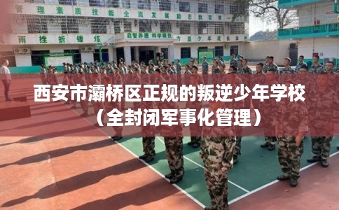 西安市灞桥区正规的叛逆少年学校（全封闭军事化管理）