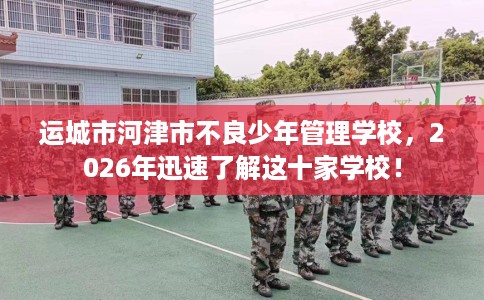 运城市河津市不良少年管理学校,2026年迅速了解这十家学校! 运城市河津市不良少年管理学校,2026年迅速了解这十家学校!
