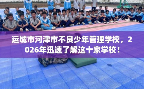 运城市河津市不良少年管理学校,2026年迅速了解这十家学校! 运城市河津市不良少年管理学校,2026年迅速了解这十家学校!