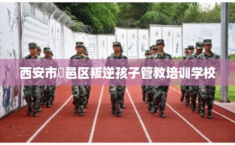 西安市鄠邑区叛逆孩子管教培训学校 西安市鄠邑区叛逆孩子管教培训学校