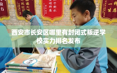 西安市长安区哪里有封闭式叛逆学校实力排名发布 西安市长安区哪里有封闭式叛逆学校实力排名发布