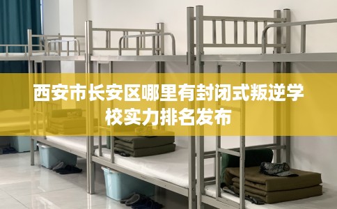 西安市长安区哪里有封闭式叛逆学校实力排名发布 西安市长安区哪里有封闭式叛逆学校实力排名发布