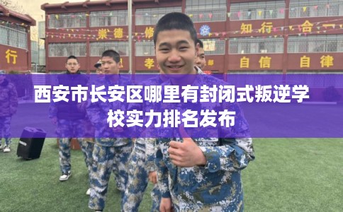 西安市长安区哪里有封闭式叛逆学校实力排名发布 西安市长安区哪里有封闭式叛逆学校实力排名发布