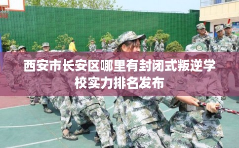 西安市长安区哪里有封闭式叛逆学校实力排名发布 西安市长安区哪里有封闭式叛逆学校实力排名发布