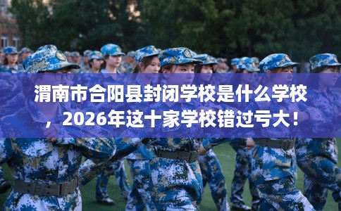 渭南市合阳县封闭学校是什么学校，2026年这十家学校错过亏大！