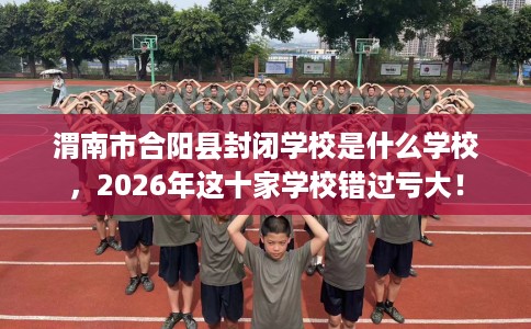渭南市合阳县封闭学校是什么学校，2026年这十家学校错过亏大！