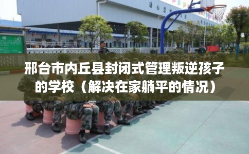 邢台市内丘县封闭式管理叛逆孩子的学校(解决在家躺平的情况) 邢台市内丘县封闭式管理叛逆孩子的学校(解决在家躺平的情况)