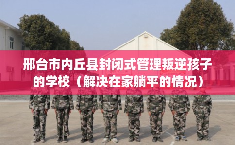 邢台市内丘县封闭式管理叛逆孩子的学校(解决在家躺平的情况) 邢台市内丘县封闭式管理叛逆孩子的学校(解决在家躺平的情况)