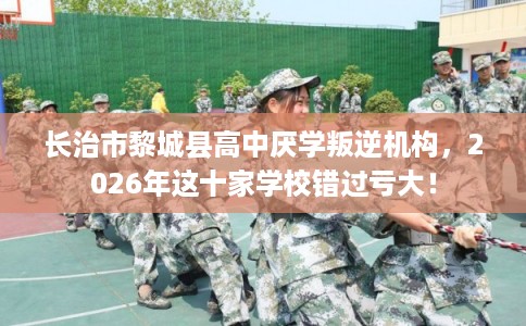 长治市黎城县高中厌学叛逆机构,2026年这十家学校错过亏大! 长治市黎城县高中厌学叛逆机构,2026年这十家学校错过亏大!