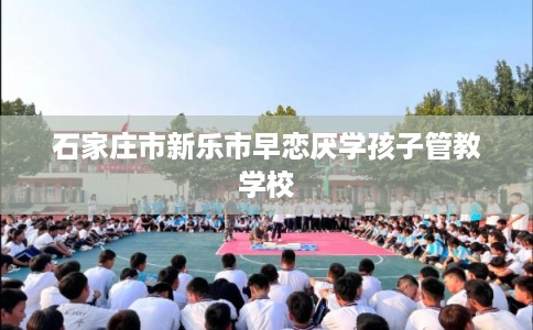石家庄市新乐市早恋厌学孩子管教学校
