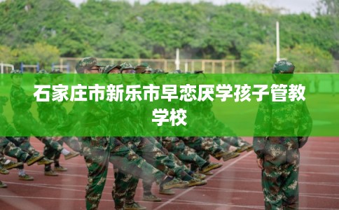 石家庄市新乐市早恋厌学孩子管教学校