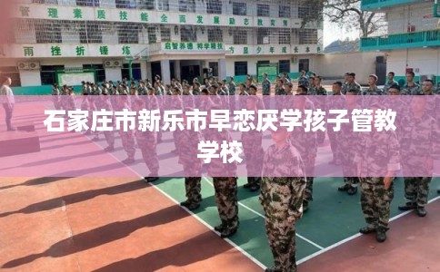石家庄市新乐市早恋厌学孩子管教学校