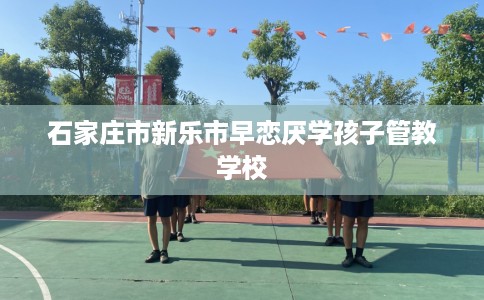 石家庄市新乐市早恋厌学孩子管教学校