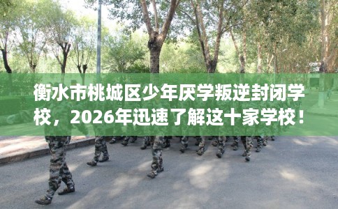 衡水市桃城区少年厌学叛逆封闭学校，2026年迅速了解这十家学校！