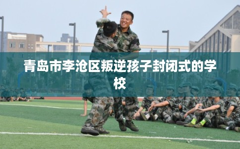 青岛市李沧区叛逆孩子封闭式的学校 青岛市李沧区叛逆孩子封闭式的学校
