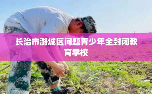 长治市潞城区问题青少年全封闭教育学校 长治市潞城区问题青少年全封闭教育学校