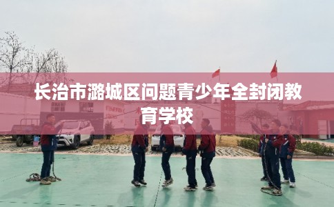 长治市潞城区问题青少年全封闭教育学校 长治市潞城区问题青少年全封闭教育学校