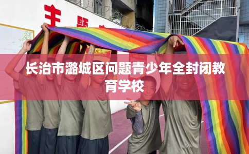 长治市潞城区问题青少年全封闭教育学校 长治市潞城区问题青少年全封闭教育学校
