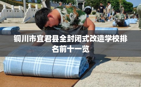 铜川市宜君县全封闭式改造学校排名前十一览 铜川市宜君县全封闭式改造学校排名前十一览
