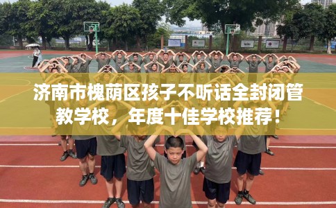 济南市槐荫区孩子不听话全封闭管教学校,年度十佳学校推荐! 济南市槐荫区孩子不听话全封闭管教学校,年度十佳学校推荐!