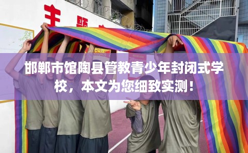 邯郸市馆陶县管教青少年封闭式学校，本文为您细致实测！