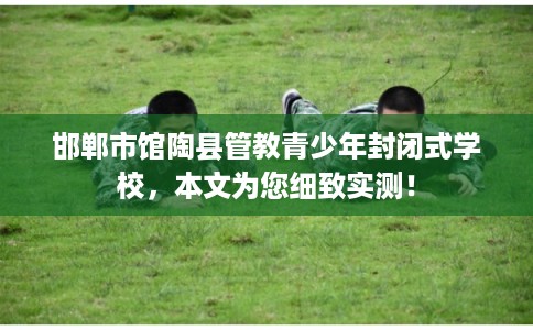 邯郸市馆陶县管教青少年封闭式学校，本文为您细致实测！