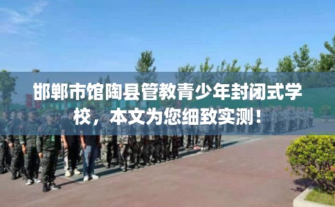 邯郸市馆陶县管教青少年封闭式学校，本文为您细致实测！