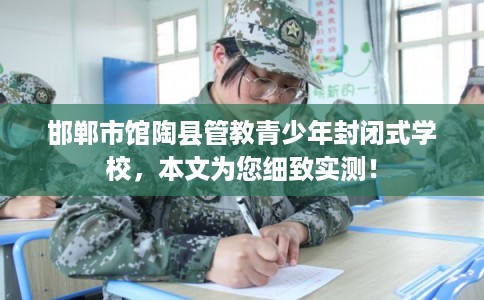 邯郸市馆陶县管教青少年封闭式学校，本文为您细致实测！