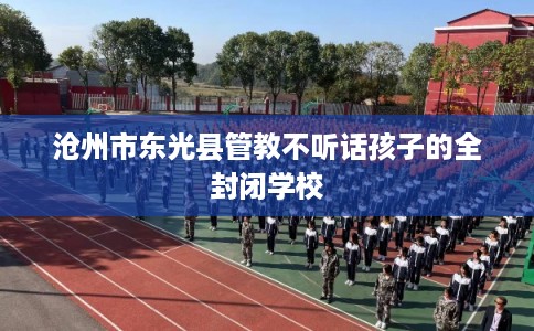 沧州市东光县管教不听话孩子的全封闭学校 沧州市东光县管教不听话孩子的全封闭学校