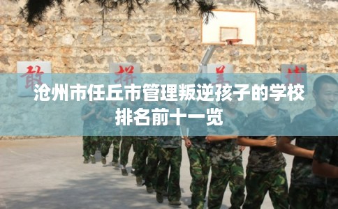 沧州市任丘市管理叛逆孩子的学校排名前十一览 沧州市任丘市管理叛逆孩子的学校排名前十一览