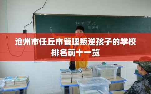 沧州市任丘市管理叛逆孩子的学校排名前十一览 沧州市任丘市管理叛逆孩子的学校排名前十一览