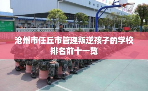 沧州市任丘市管理叛逆孩子的学校排名前十一览 沧州市任丘市管理叛逆孩子的学校排名前十一览