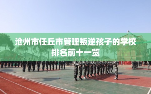 沧州市任丘市管理叛逆孩子的学校排名前十一览 沧州市任丘市管理叛逆孩子的学校排名前十一览
