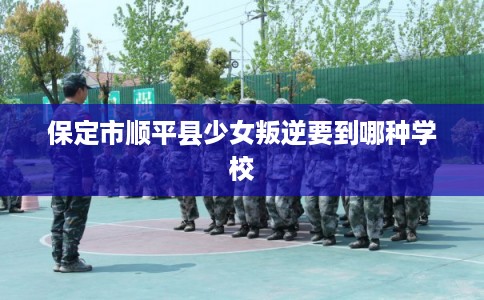 保定市顺平县少女叛逆要到哪种学校 保定市顺平县少女叛逆要到哪种学校